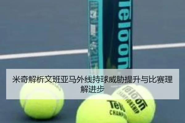 米奇解析文班亚马外线持球威胁提升与比赛理解进步